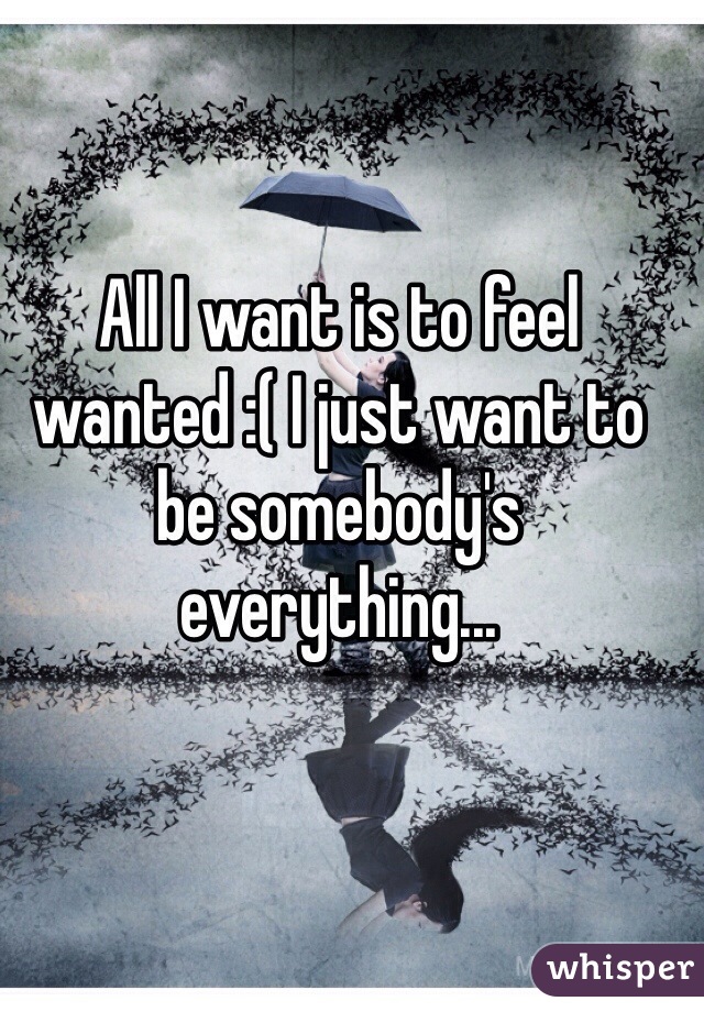 All I want is to feel wanted :( I just want to be somebody's everything...