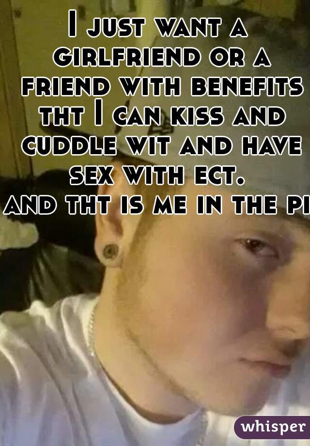 I just want a girlfriend or a friend with benefits tht I can kiss and cuddle wit and have sex with ect. 

and tht is me in the pic
