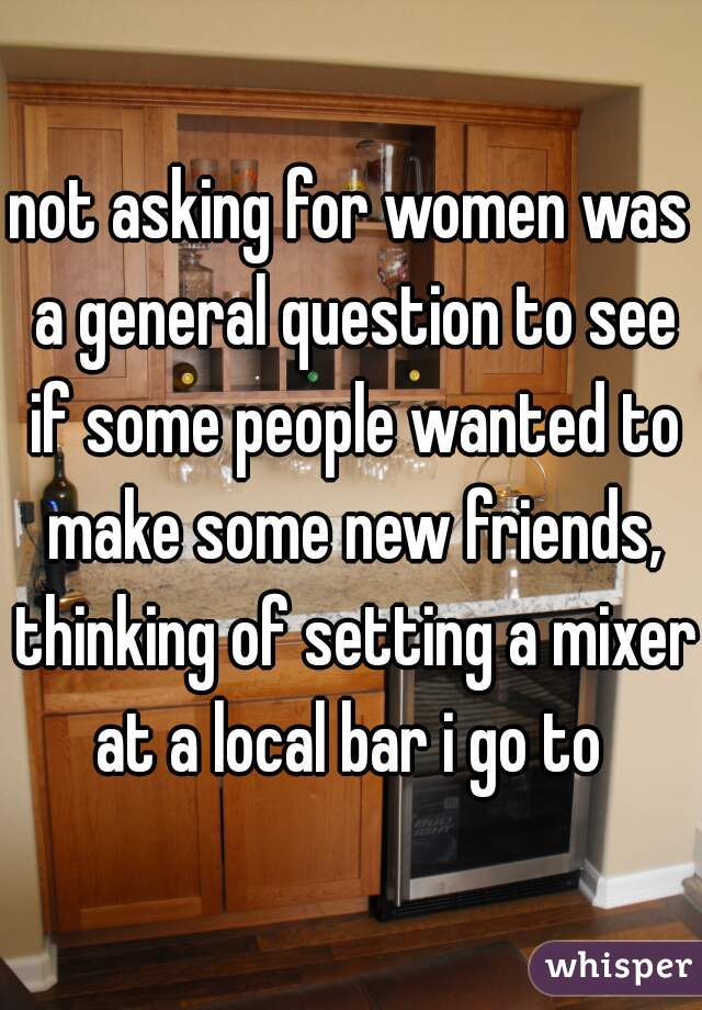 not asking for women was a general question to see if some people wanted to make some new friends, thinking of setting a mixer at a local bar i go to 