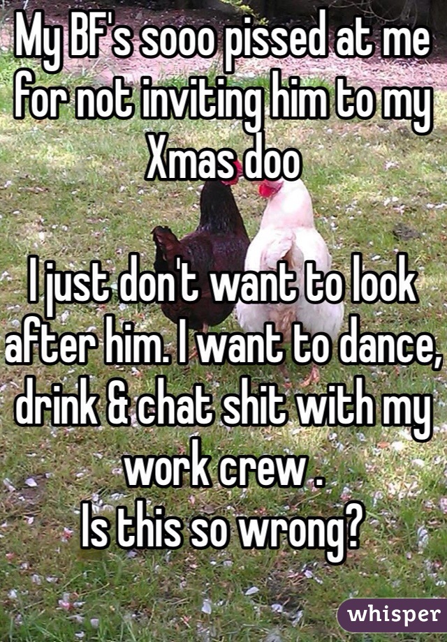 My BF's sooo pissed at me for not inviting him to my Xmas doo 

I just don't want to look after him. I want to dance, drink & chat shit with my work crew . 
Is this so wrong? 
