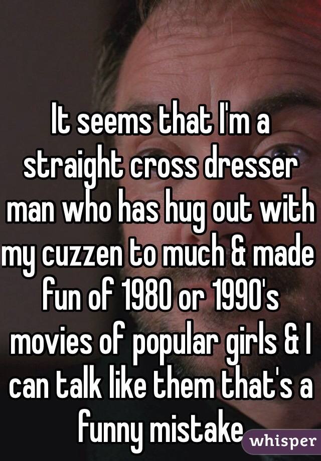 It seems that I'm a straight cross dresser man who has hug out with my cuzzen to much & made fun of 1980 or 1990's movies of popular girls & I can talk like them that's a funny mistake 