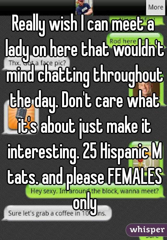 Really wish I can meet a lady on here that wouldn't mind chatting throughout the day. Don't care what it's about just make it interesting. 25 Hispanic M tats. and please FEMALES only