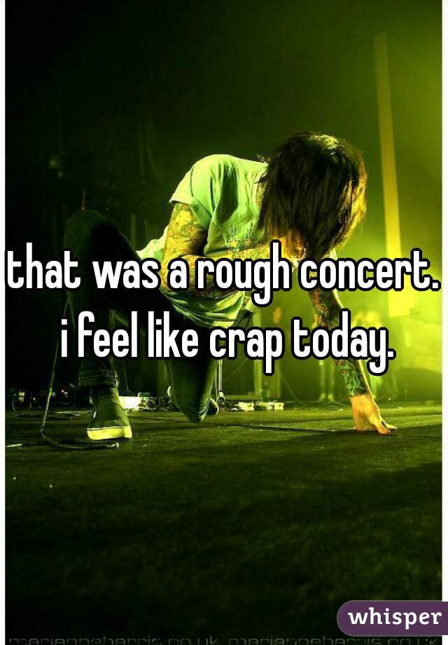 that was a rough concert. i feel like crap today.