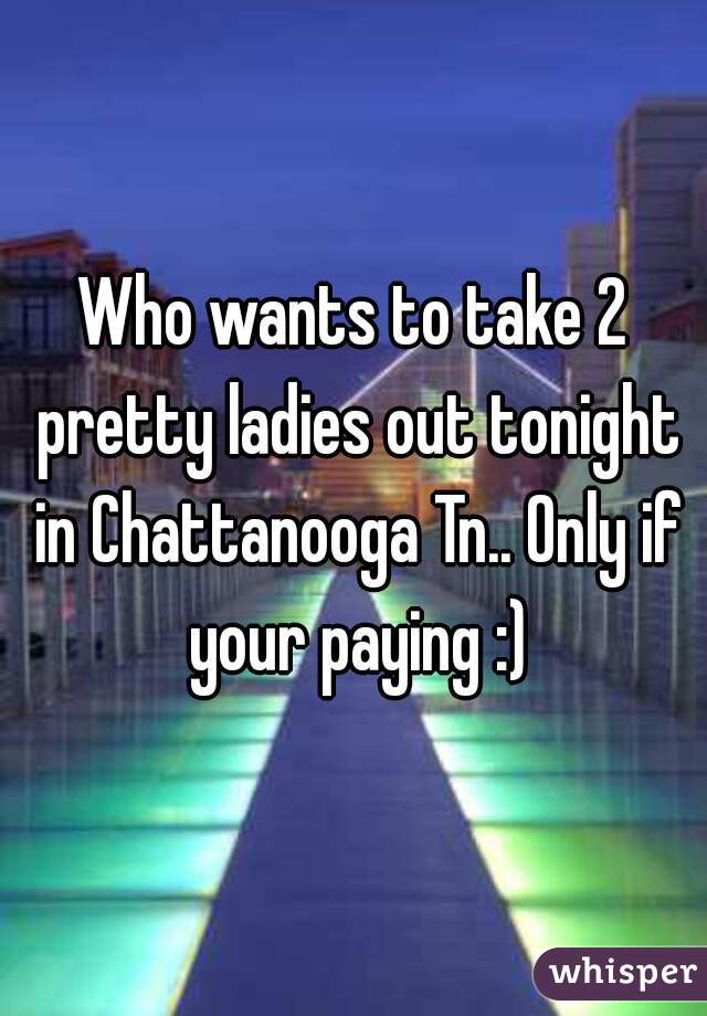 Who wants to take 2 pretty ladies out tonight in Chattanooga Tn.. Only if your paying :)