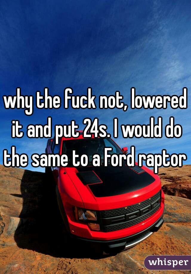 why the fuck not, lowered it and put 24s. I would do the same to a Ford raptor 