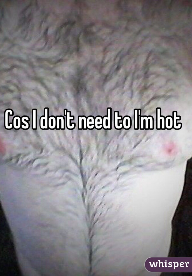 Cos I don't need to I'm hot 