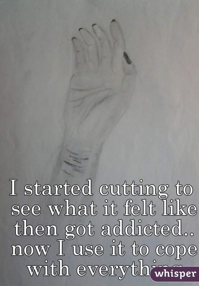 I started cutting to see what it felt like then got addicted.. now I use it to cope with everything