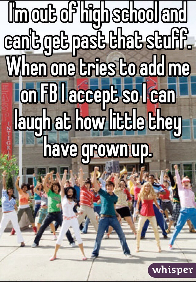 I'm out of high school and can't get past that stuff. When one tries to add me on FB I accept so I can laugh at how little they have grown up.  