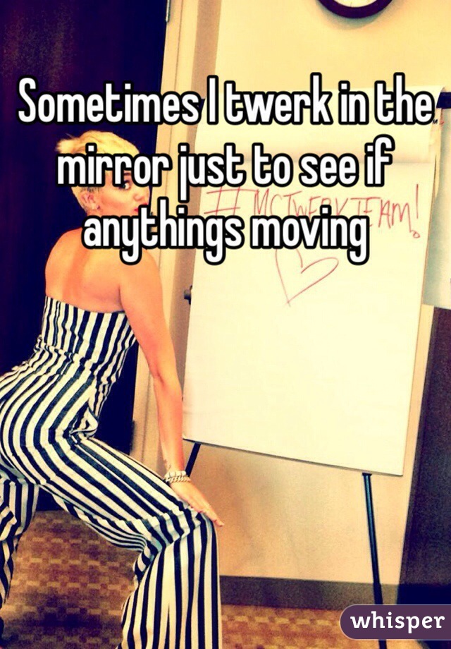 Sometimes I twerk in the mirror just to see if anythings moving 