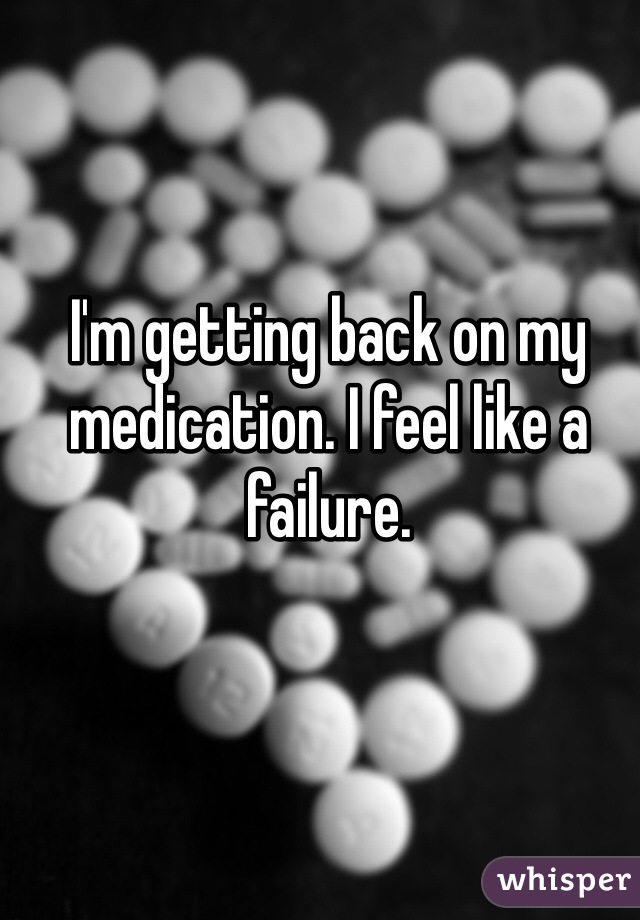 I'm getting back on my medication. I feel like a failure. 
