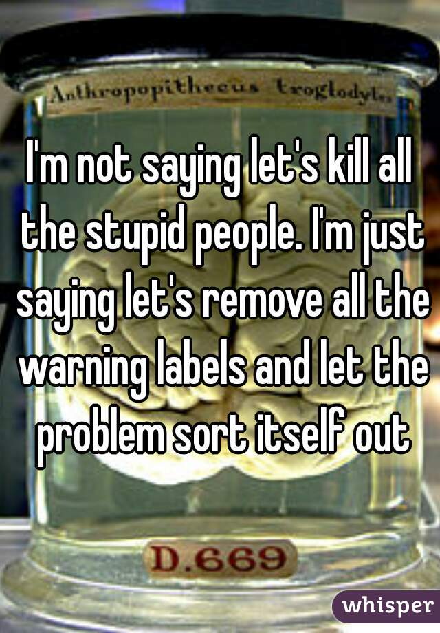 I'm not saying let's kill all the stupid people. I'm just saying let's remove all the warning labels and let the problem sort itself out