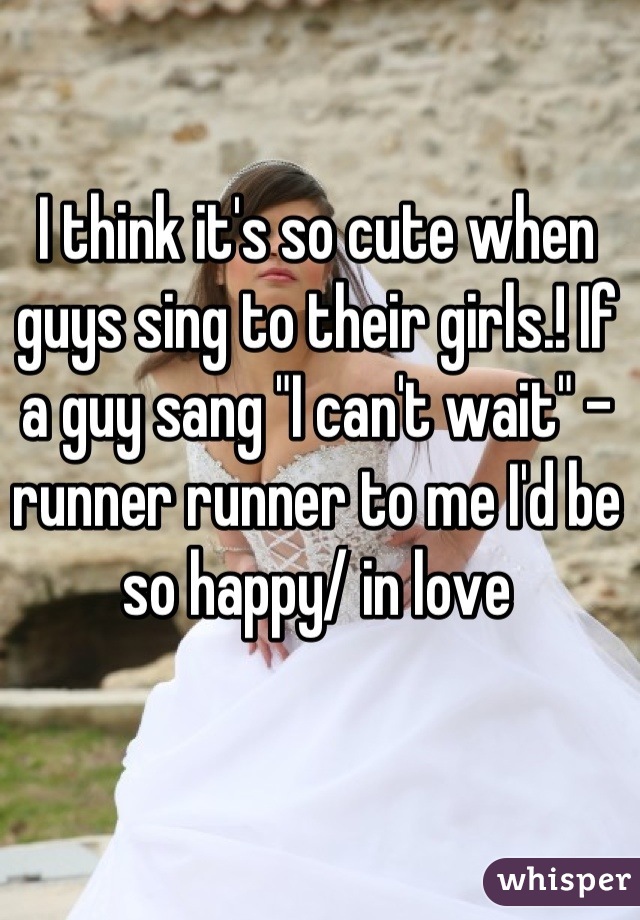 I think it's so cute when guys sing to their girls.! If a guy sang "I can't wait" - runner runner to me I'd be so happy/ in love