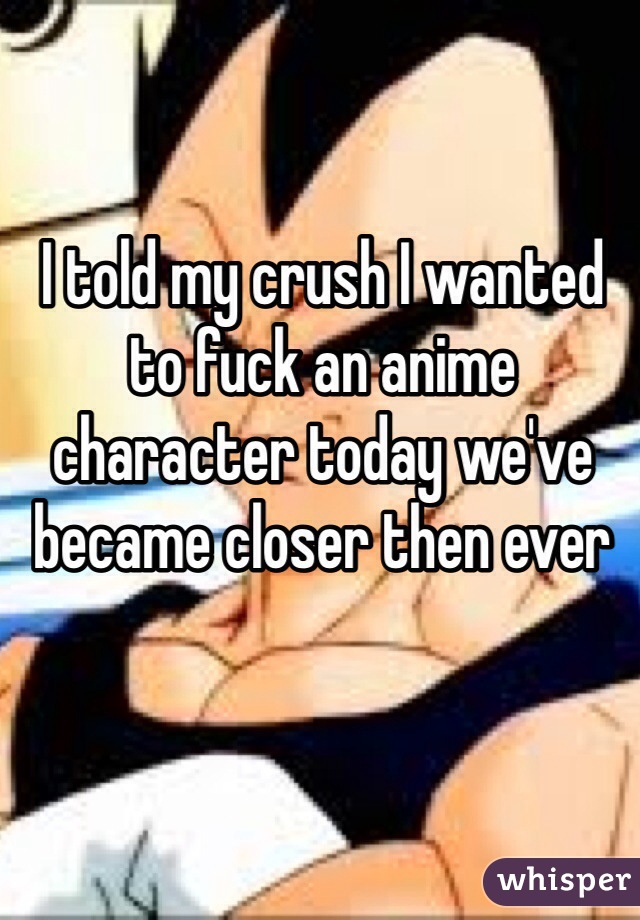 I told my crush I wanted to fuck an anime character today we've became closer then ever