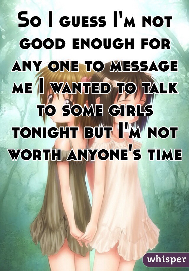 So I guess I'm not good enough for any one to message me I wanted to talk to some girls tonight but I'm not worth anyone's time 