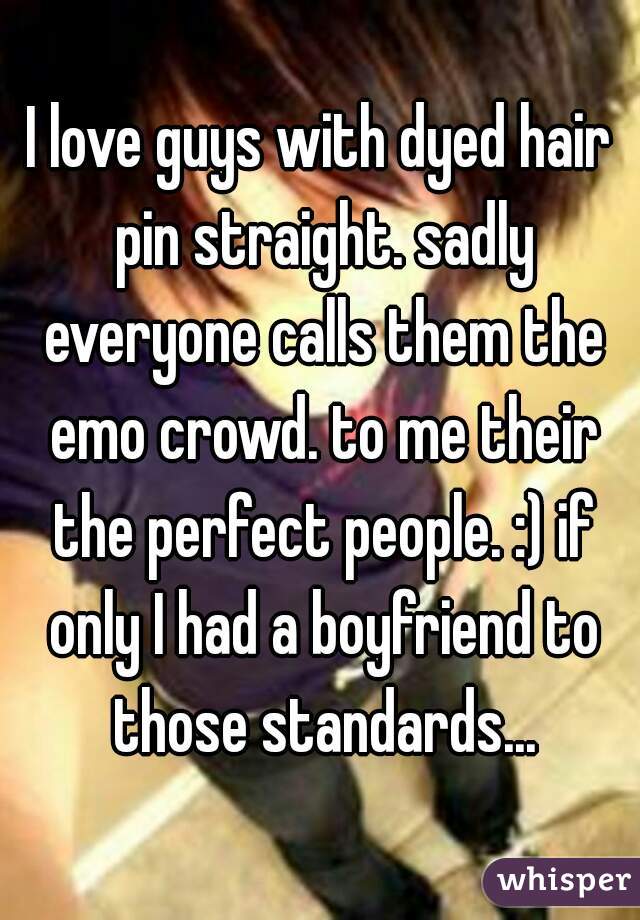 I love guys with dyed hair pin straight. sadly everyone calls them the emo crowd. to me their the perfect people. :) if only I had a boyfriend to those standards...