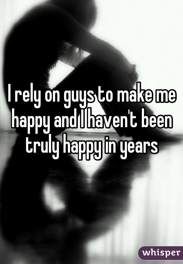 I rely on guys to make me happy and I haven't been truly happy in years