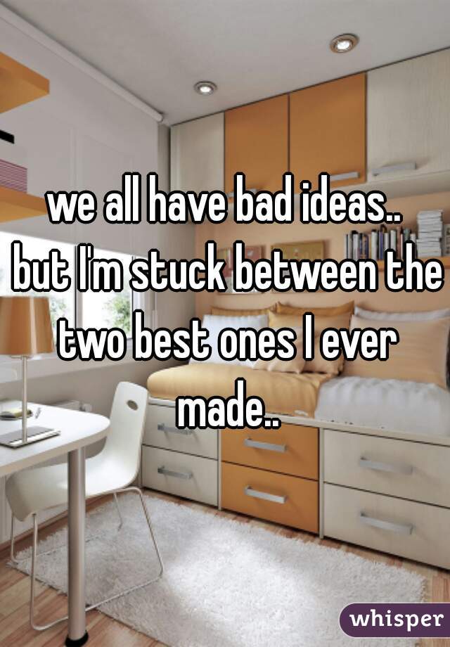 we all have bad ideas..
 but I'm stuck between the two best ones I ever made..