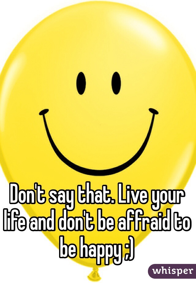 Don't say that. Live your life and don't be affraid to be happy ;)