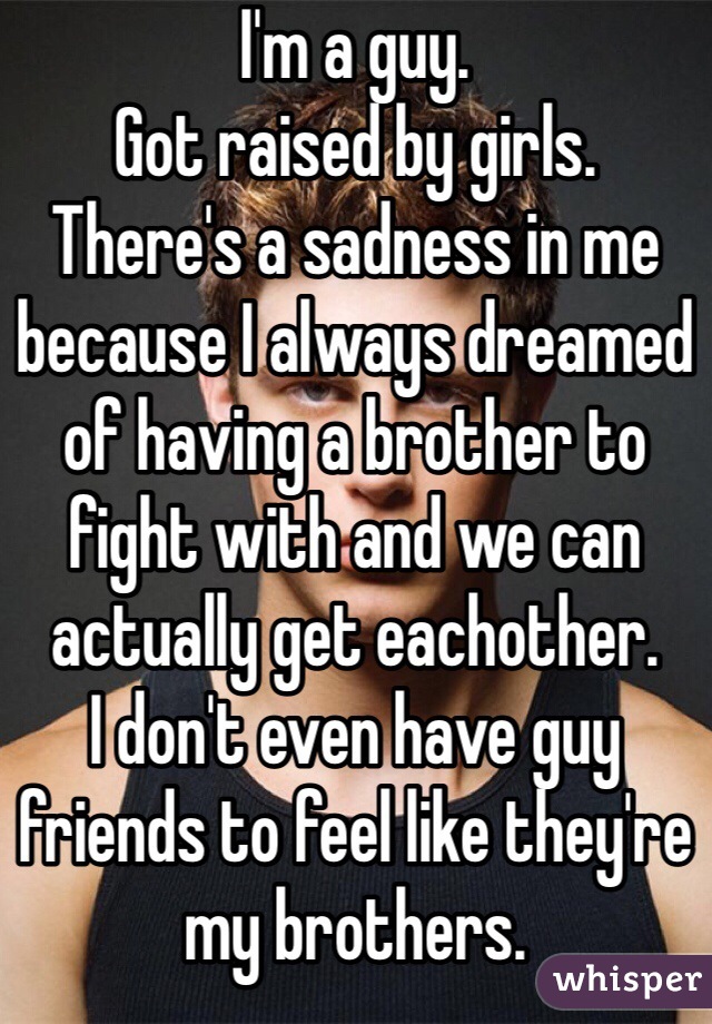 I'm a guy. 
Got raised by girls. 
There's a sadness in me because I always dreamed of having a brother to fight with and we can actually get eachother. 
I don't even have guy friends to feel like they're my brothers. 