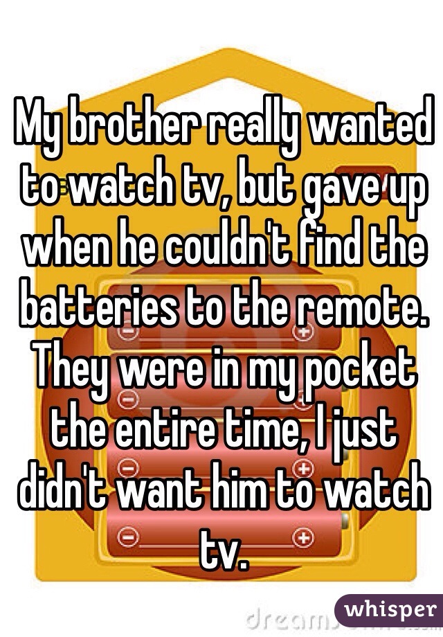 My brother really wanted to watch tv, but gave up when he couldn't find the batteries to the remote. They were in my pocket the entire time, I just didn't want him to watch tv.