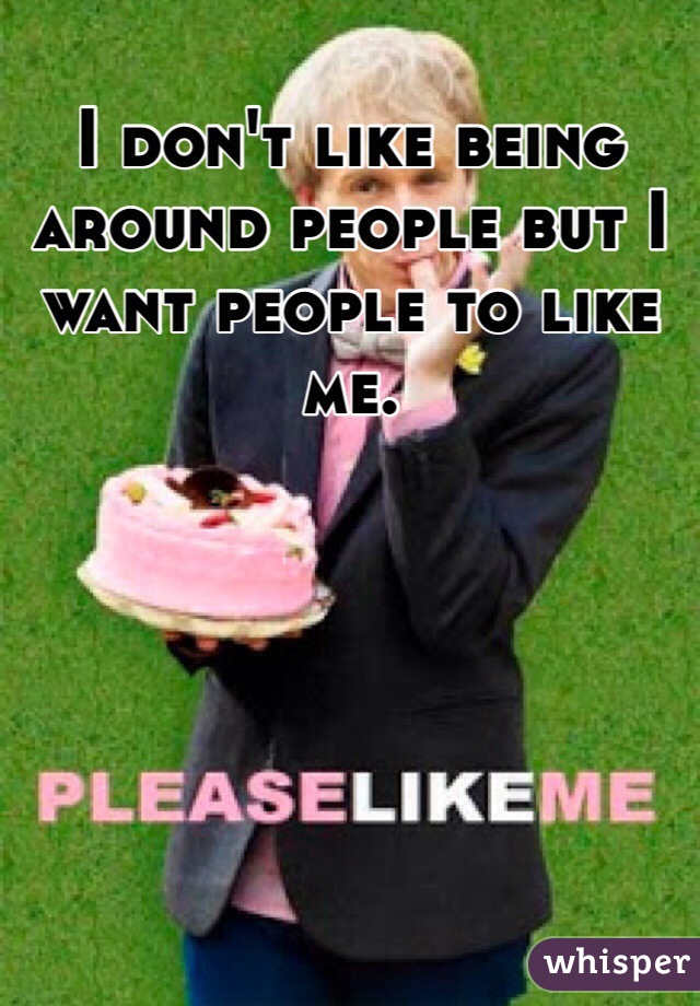 I don't like being around people but I want people to like me. 
