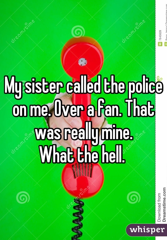 My sister called the police on me. Over a fan. That was really mine. 
What the hell. 