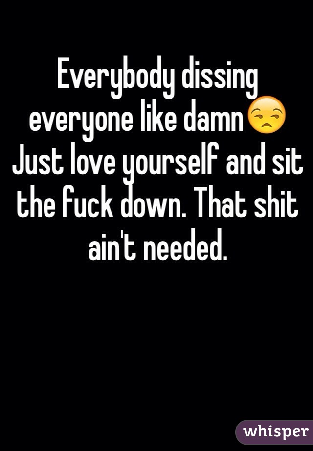 Everybody dissing everyone like damn😒Just love yourself and sit the fuck down. That shit ain't needed.