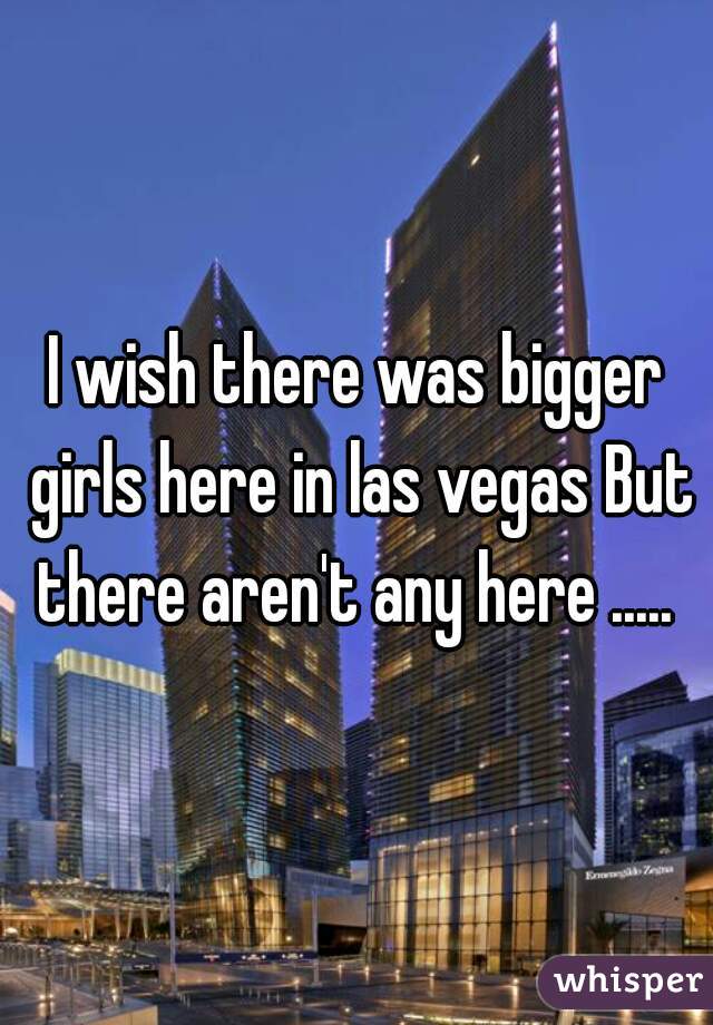 I wish there was bigger girls here in las vegas But there aren't any here ..... 