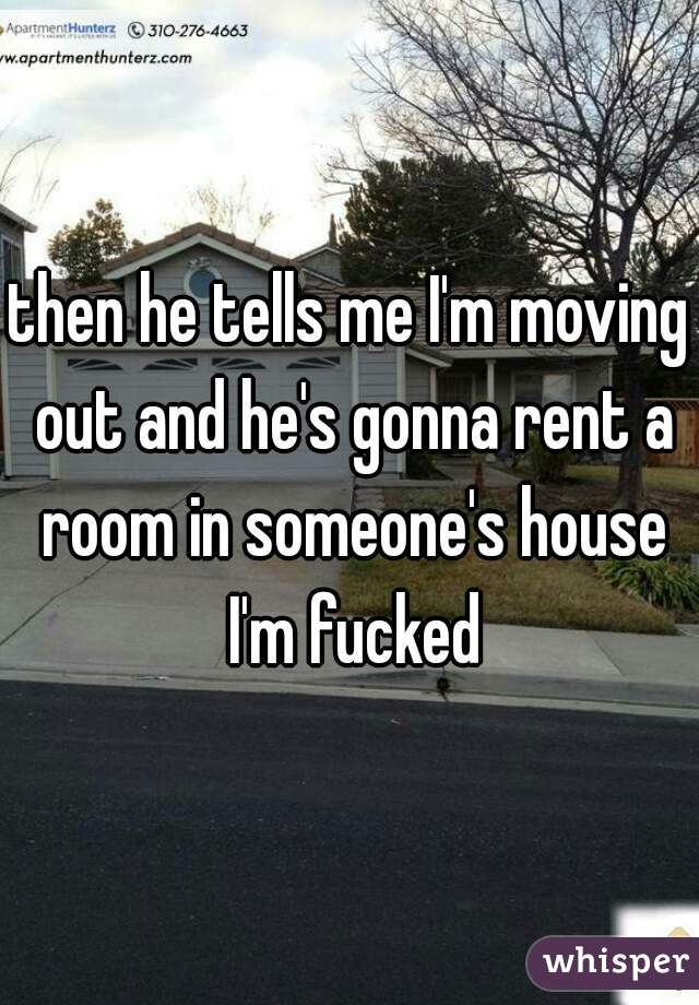 then he tells me I'm moving out and he's gonna rent a room in someone's house I'm fucked