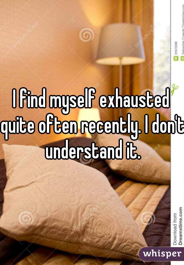I find myself exhausted quite often recently. I don't understand it.
