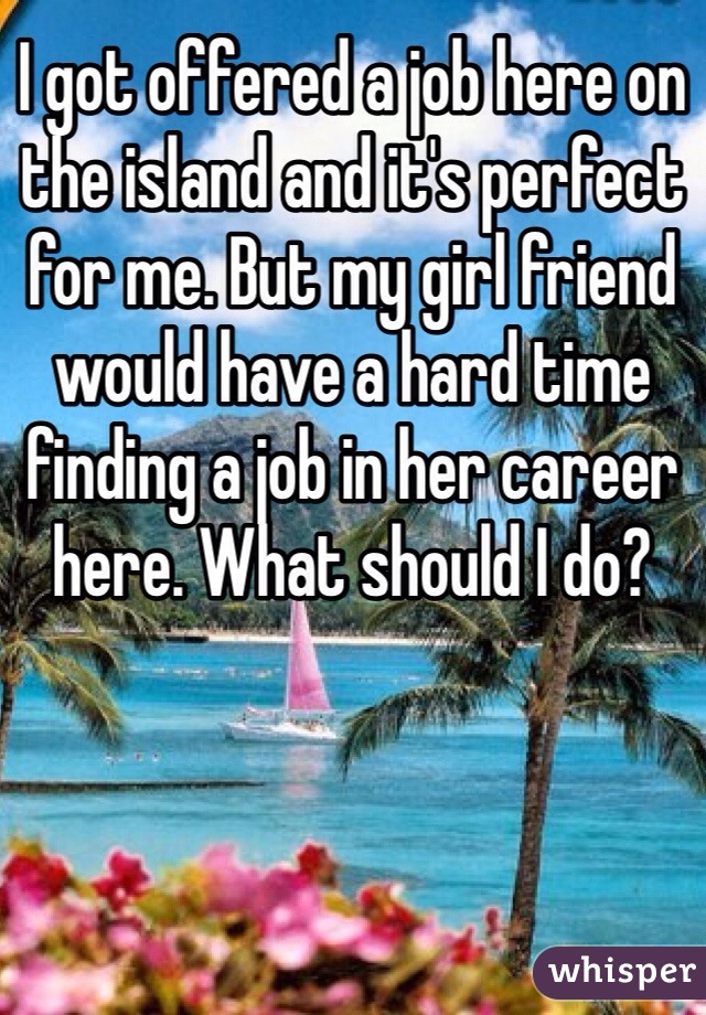 I got offered a job here on the island and it's perfect for me. But my girl friend would have a hard time finding a job in her career here. What should I do?  
