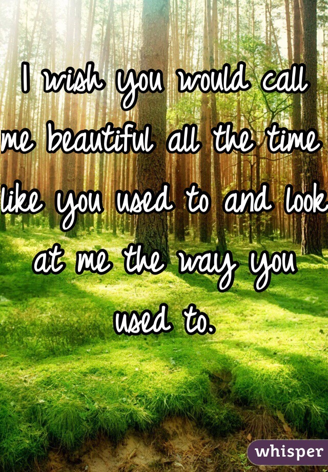 I wish you would call me beautiful all the time like you used to and look at me the way you used to.