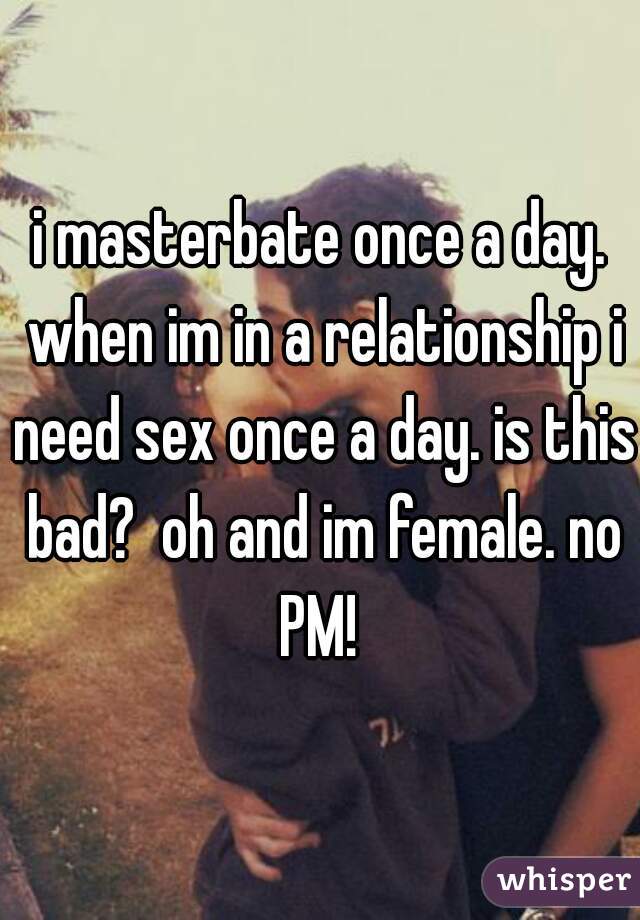 i masterbate once a day. when im in a relationship i need sex once a day. is this bad?  oh and im female. no PM! 