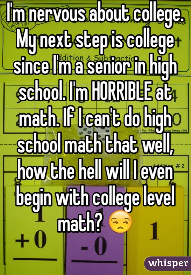 I'm nervous about college. My next step is college since I'm a senior in high school. I'm HORRIBLE at math. If I can't do high school math that well, how the hell will I even begin with college level math? 😒
