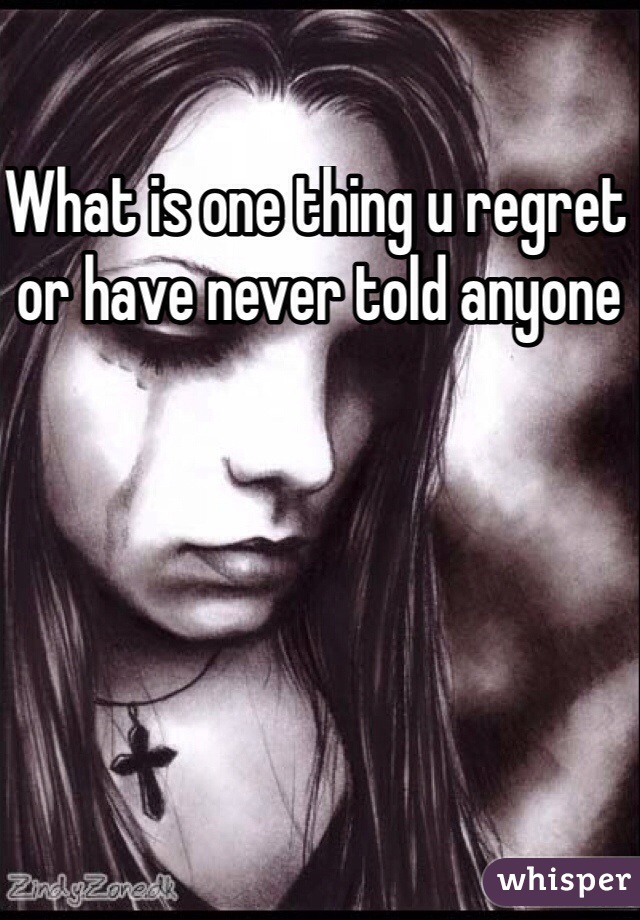 What is one thing u regret or have never told anyone 