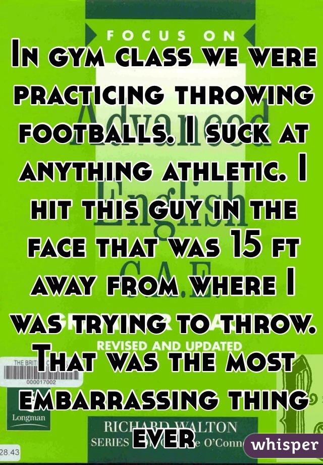 In gym class we were practicing throwing footballs. I suck at anything athletic. I hit this guy in the face that was 15 ft away from where I was trying to throw. That was the most embarrassing thing ever
