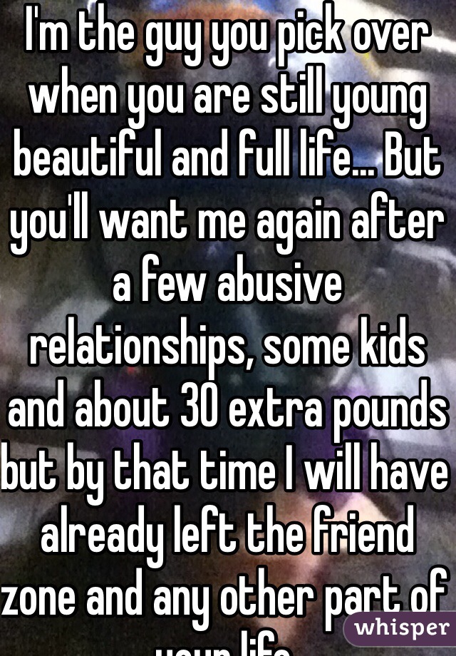 I'm the guy you pick over when you are still young beautiful and full life... But you'll want me again after a few abusive relationships, some kids and about 30 extra pounds but by that time I will have already left the friend zone and any other part of your life.