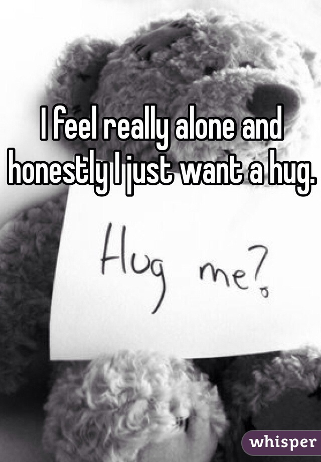 I feel really alone and honestly I just want a hug. 