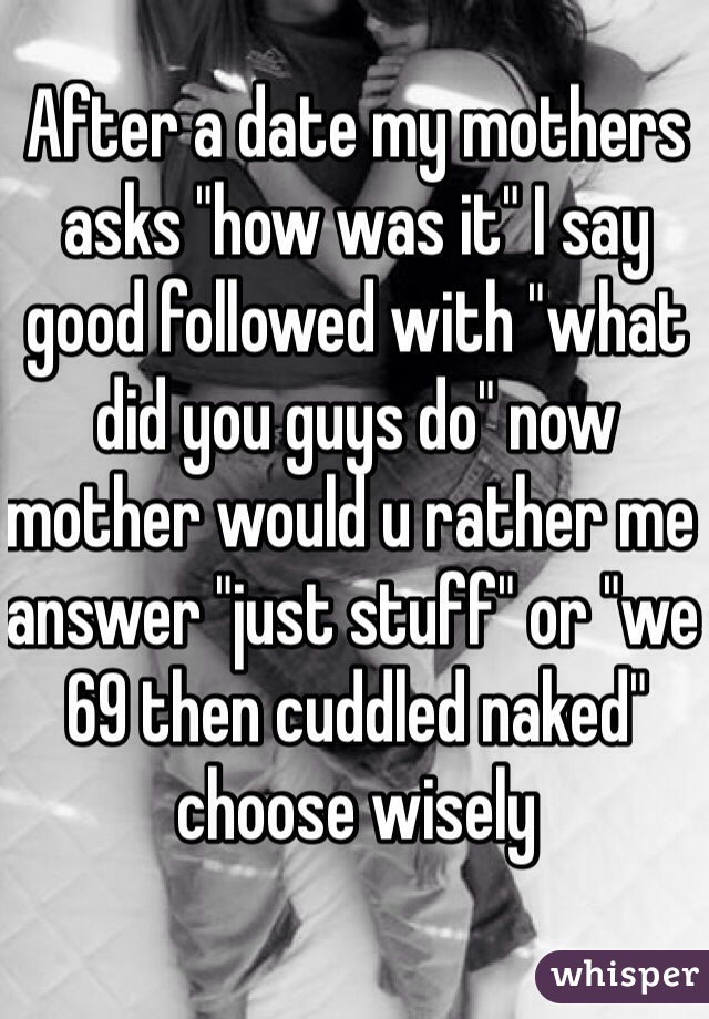 After a date my mothers asks "how was it" I say good followed with "what did you guys do" now mother would u rather me answer "just stuff" or "we 69 then cuddled naked"  choose wisely