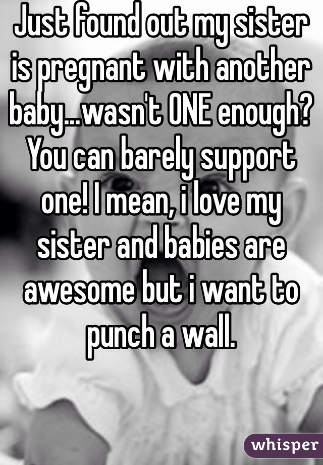 Just found out my sister is pregnant with another baby...wasn't ONE enough? You can barely support one! I mean, i love my sister and babies are awesome but i want to punch a wall.