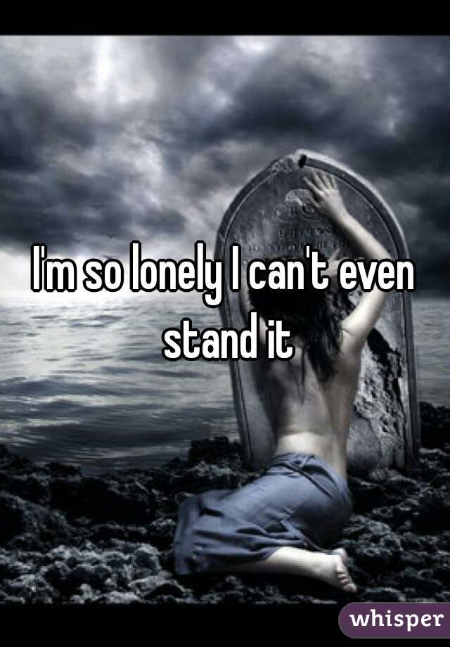I'm so lonely I can't even stand it