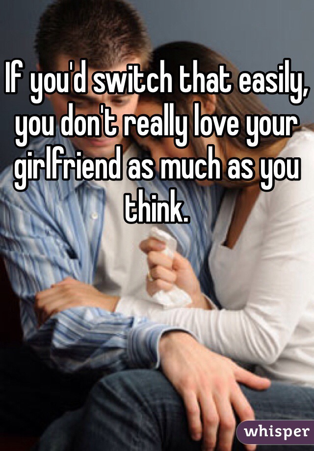 If you'd switch that easily, you don't really love your girlfriend as much as you think.