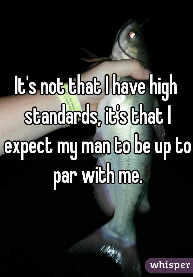 It's not that I have high standards, it's that I expect my man to be up to par with me.