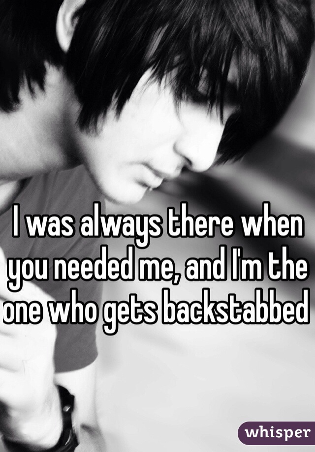 I was always there when you needed me, and I'm the one who gets backstabbed 