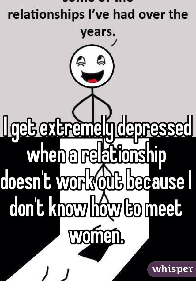  I get extremely depressed when a relationship doesn't work out because I don't know how to meet women.
