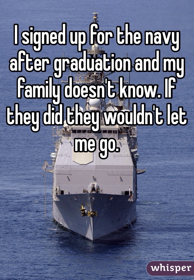 I signed up for the navy after graduation and my family doesn't know. If they did they wouldn't let me go.