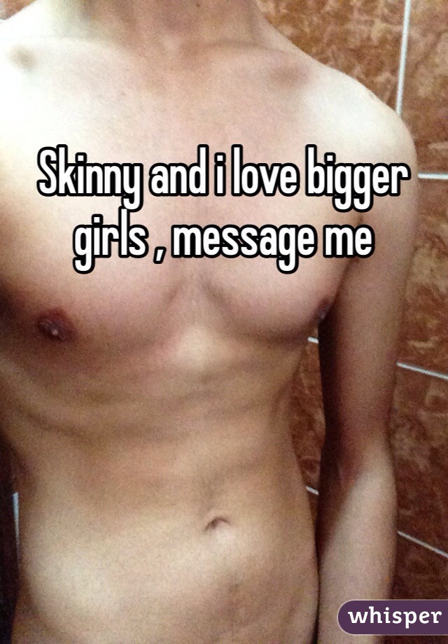 Skinny and i love bigger girls , message me 