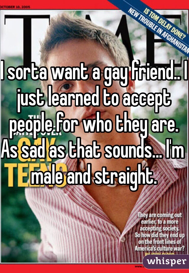 I sorta want a gay friend.. I just learned to accept people for who they are. As sad as that sounds... I'm male and straight.