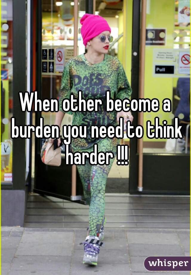 When other become a burden you need to think harder !!!