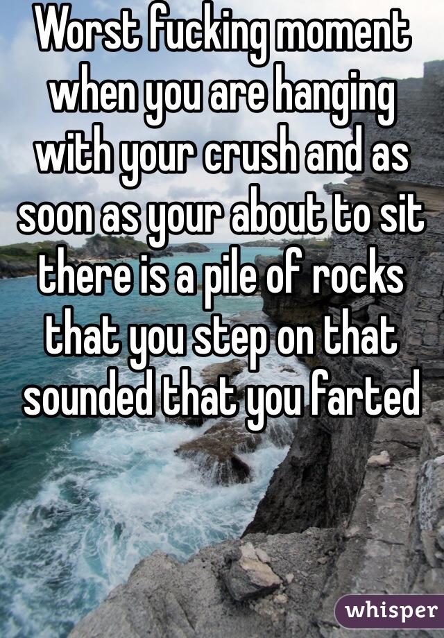 Worst fucking moment when you are hanging with your crush and as soon as your about to sit there is a pile of rocks that you step on that sounded that you farted 